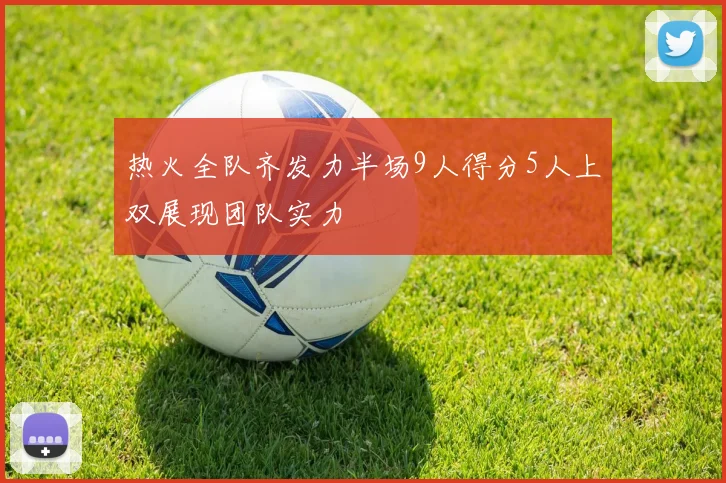 热火全队齐发力半场9人得分5人上双展现团队实力