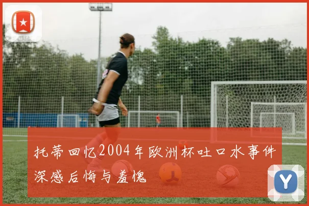 托蒂回忆2004年欧洲杯吐口水事件深感后悔与羞愧