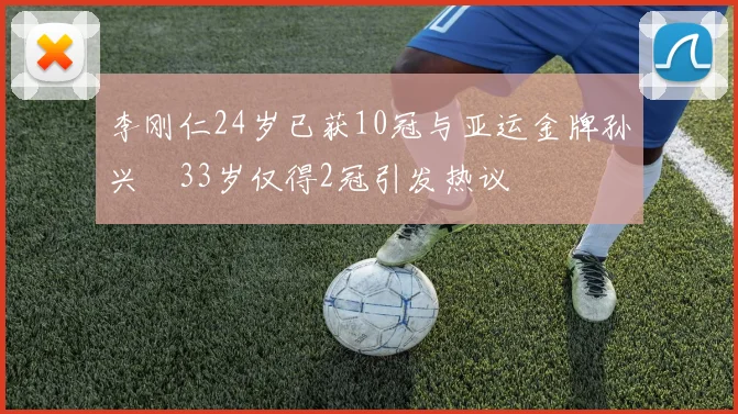 李刚仁24岁已获10冠与亚运金牌孙兴慜33岁仅得2冠引发热议