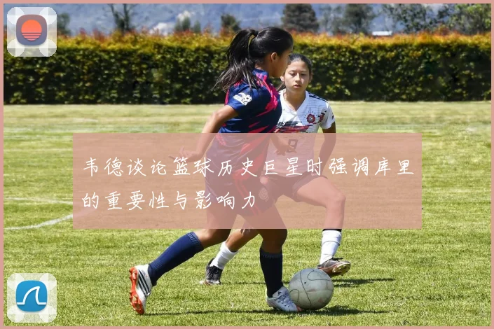 韦德谈论篮球历史巨星时强调库里的重要性与影响力