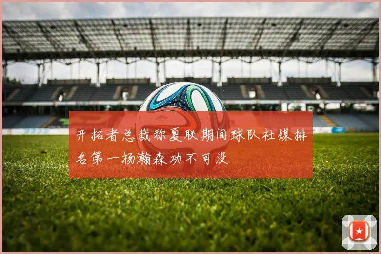 开拓者总裁称夏联期间球队社媒排名第一杨瀚森功不可没