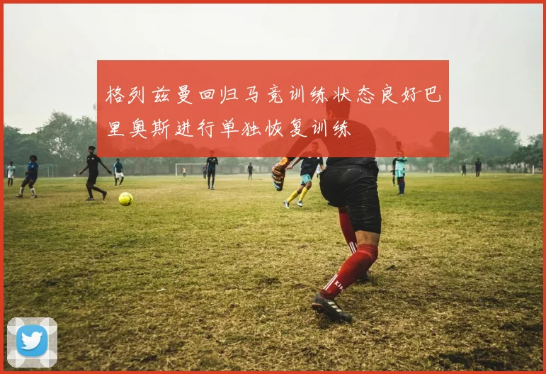 格列兹曼回归马竞训练状态良好巴里奥斯进行单独恢复训练
