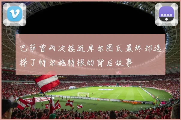 巴萨曾两次接近库尔图瓦最终却选择了特尔施特根的背后故事