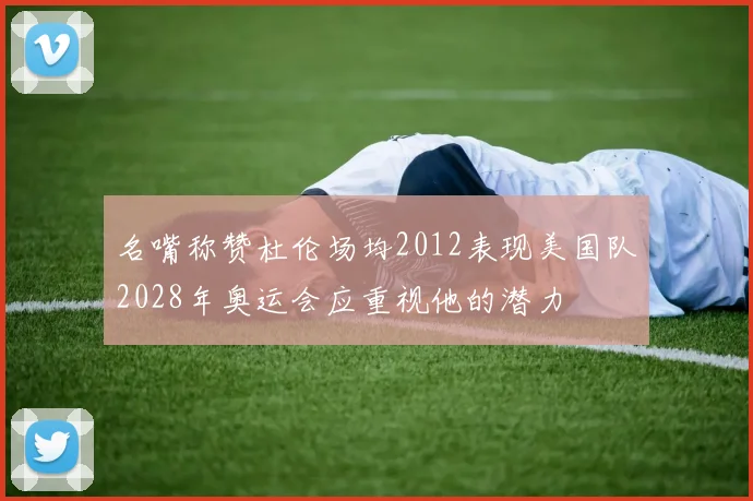 名嘴称赞杜伦场均2012表现美国队2028年奥运会应重视他的潜力