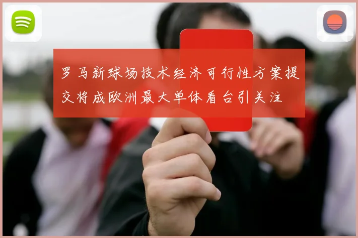 罗马新球场技术经济可行性方案提交将成欧洲最大单体看台引关注