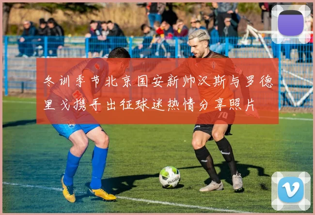 冬训季节北京国安新帅汉斯与罗德里戈携手出征球迷热情分享照片