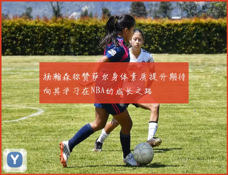 杨瀚森称赞萨尔身体素质提升期待向其学习在NBA的成长之路