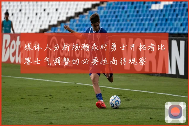 媒体人分析杨瀚森对勇士开拓者比赛士气调整的必要性尚待观察