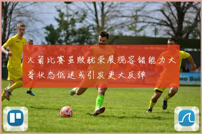 火箭比赛虽败犹荣展现容错能力大哥状态低迷或引发更大反弹