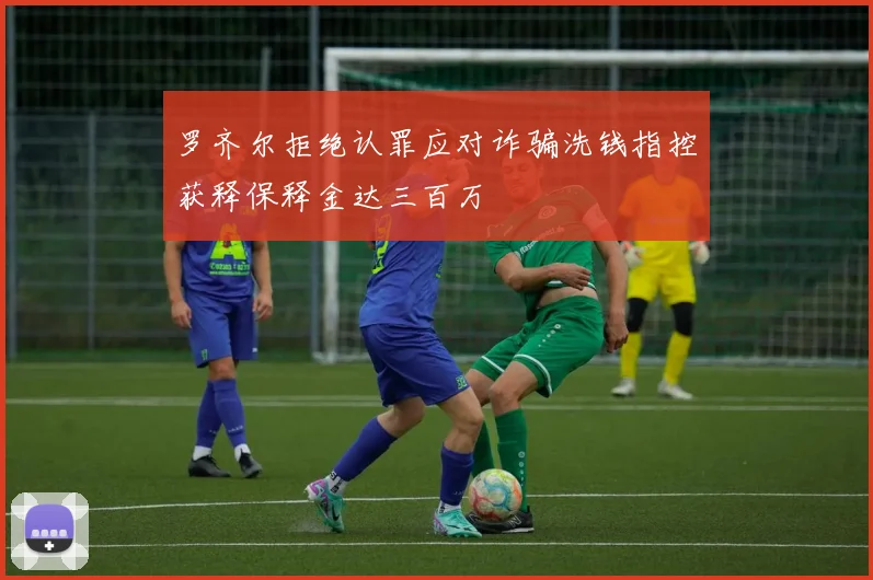 罗齐尔拒绝认罪应对诈骗洗钱指控获释保释金达三百万