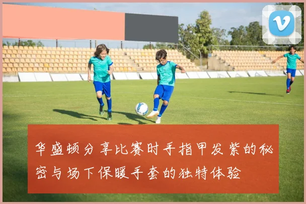 华盛顿分享比赛时手指甲发紫的秘密与场下保暖手套的独特体验