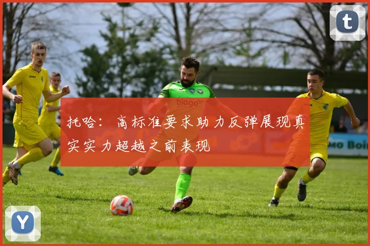 托哈：高标准要求助力反弹展现真实实力超越之前表现