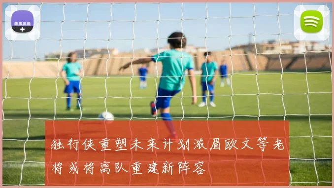 独行侠重塑未来计划浓眉欧文等老将或将离队重建新阵容