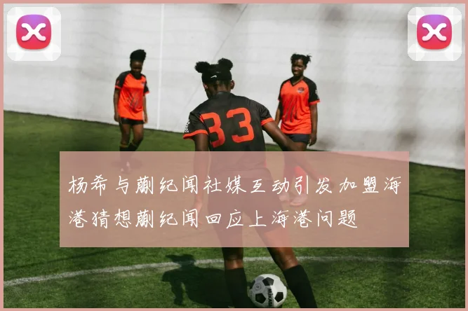 杨希与蒯纪闻社媒互动引发加盟海港猜想蒯纪闻回应上海港问题