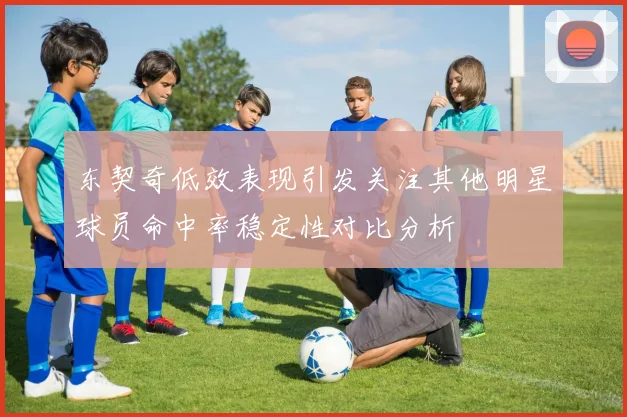东契奇低效表现引发关注其他明星球员命中率稳定性对比分析