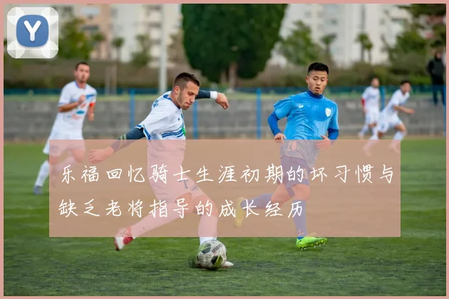 乐福回忆骑士生涯初期的坏习惯与缺乏老将指导的成长经历