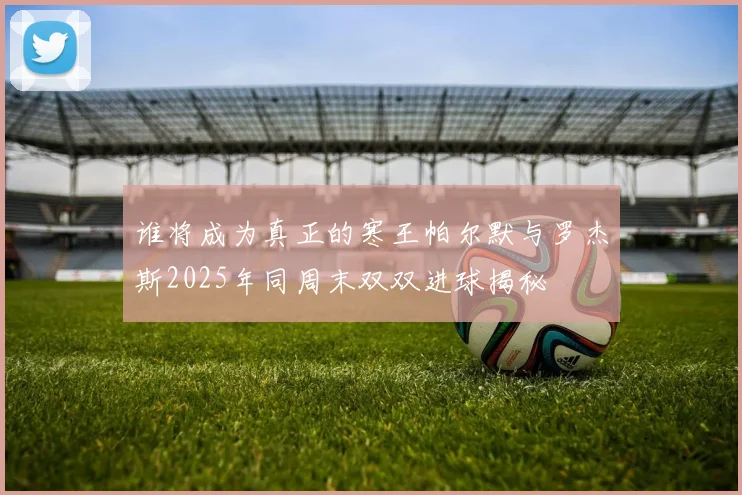 谁将成为真正的寒王帕尔默与罗杰斯2025年同周末双双进球揭秘