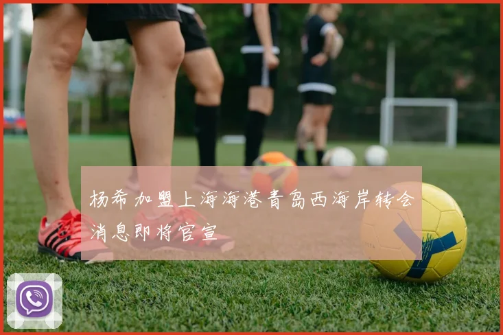 杨希加盟上海海港青岛西海岸转会消息即将官宣