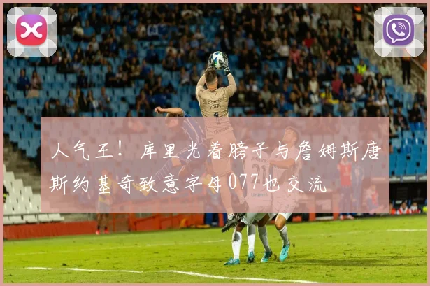 人气王！库里光着膀子与詹姆斯唐斯约基奇致意字母077也交流