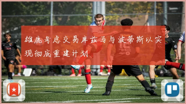 雄鹿考虑交易库兹马与波蒂斯以实现彻底重建计划