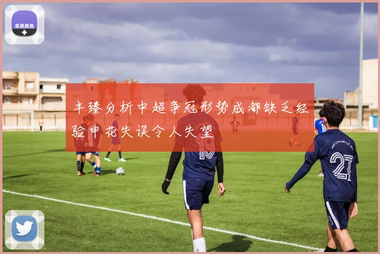 丰臻分析中超争冠形势成都缺乏经验申花失误令人失望