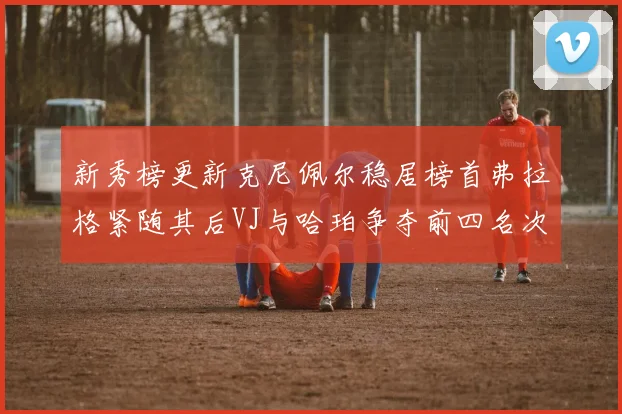 新秀榜更新克尼佩尔稳居榜首弗拉格紧随其后VJ与哈珀争夺前四名次