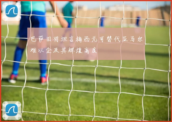 巴萨旧将坦言梅西无可替代亚马尔难以企及其辉煌高度