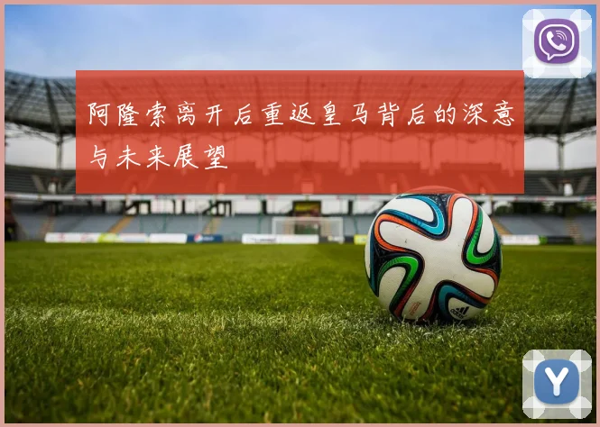 阿隆索离开后重返皇马背后的深意与未来展望