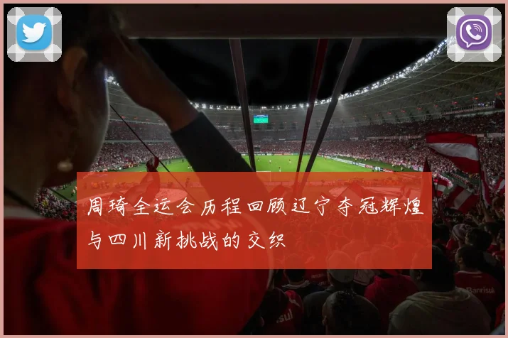 周琦全运会历程回顾辽宁夺冠辉煌与四川新挑战的交织