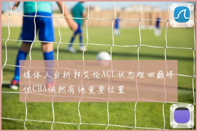 媒体人分析郭艾伦ACL状态难回巅峰但CBA依然有他重要位置