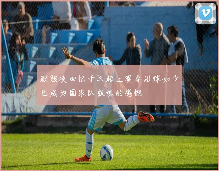 颜骏凌回忆于汉超上赛季进球如今已成为国家队教练的感慨