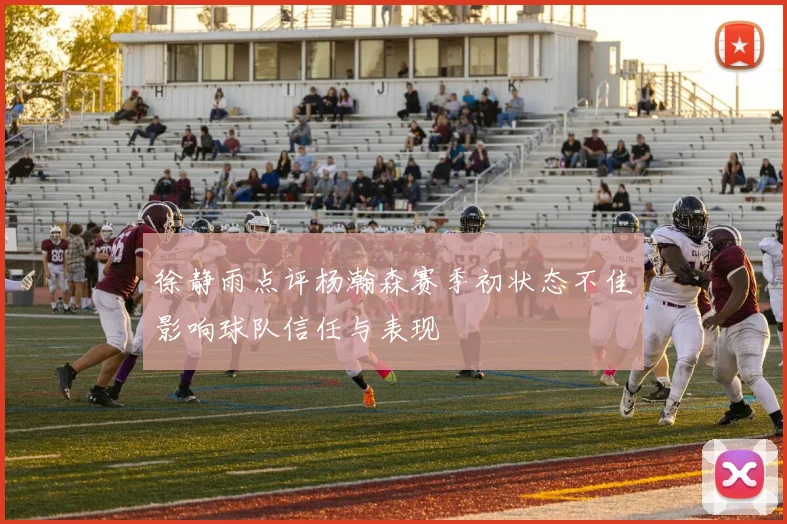 徐静雨点评杨瀚森赛季初状态不佳影响球队信任与表现